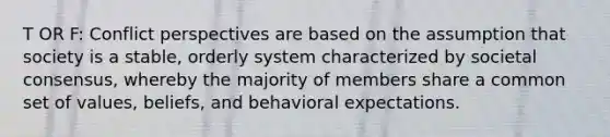 T OR F: Conflict perspectives are based on the assumption that society is a stable, orderly system characterized by societal consensus, whereby the majority of members share a common set of values, beliefs, and behavioral expectations.