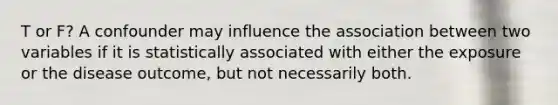 T or F? A confounder may influence the association between two variables if it is statistically associated with either the exposure or the disease outcome, but not necessarily both.