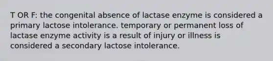 T OR F: the congenital absence of lactase enzyme is considered a primary lactose intolerance. temporary or permanent loss of lactase enzyme activity is a result of injury or illness is considered a secondary lactose intolerance.