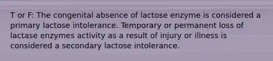 T or F: The congenital absence of lactose enzyme is considered a primary lactose intolerance. Temporary or permanent loss of lactase enzymes activity as a result of injury or illness is considered a secondary lactose intolerance.