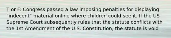 T or F: Congress passed a law imposing penalties for displaying "indecent" material online where children could see it. If the US Supreme Court subsequently rules that the statute conflicts with the 1st Amendment of the U.S. Constitution, the statute is void