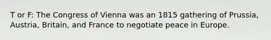 T or F: The Congress of Vienna was an 1815 gathering of Prussia, Austria, Britain, and France to negotiate peace in Europe.