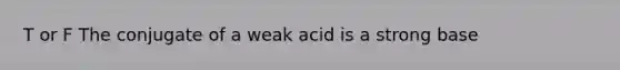 T or F The conjugate of a weak acid is a strong base