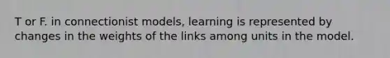 T or F. in connectionist models, learning is represented by changes in the weights of the links among units in the model.