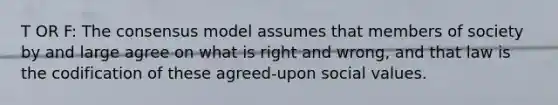 T OR F: The consensus model assumes that members of society by and large agree on what is right and wrong, and that law is the codification of these agreed-upon social values.