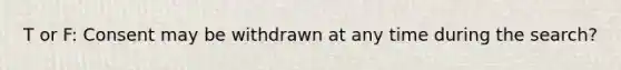 T or F: Consent may be withdrawn at any time during the search?