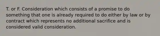 T. or F. Consideration which consists of a promise to do something that one is already required to do either by law or by contract which represents no additional sacrifice and is considered valid consideration.