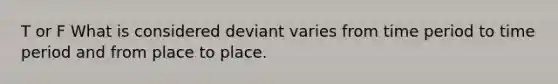 T or F What is considered deviant varies from time period to time period and from place to place.