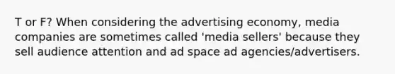 T or F? When considering the advertising economy, media companies are sometimes called 'media sellers' because they sell audience attention and ad space ad agencies/advertisers.