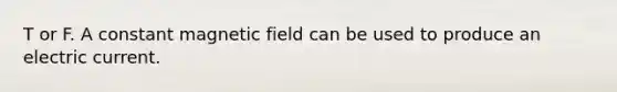 T or F. A constant magnetic field can be used to produce an electric current.