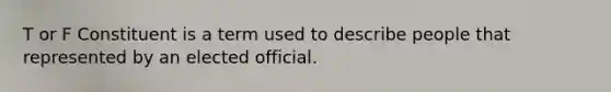 T or F Constituent is a term used to describe people that represented by an elected official.