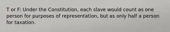 T or F: Under the Constitution, each slave would count as one person for purposes of representation, but as only half a person for taxation.