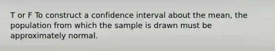 T or F To construct a confidence interval about the​ mean, the population from which the sample is drawn must be approximately normal.