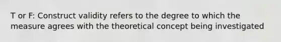 T or F: Construct validity refers to the degree to which the measure agrees with the theoretical concept being investigated