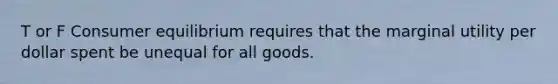 T or F Consumer equilibrium requires that the marginal utility per dollar spent be unequal for all goods.