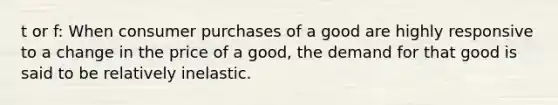 t or f: When consumer purchases of a good are highly responsive to a change in the price of a good, the demand for that good is said to be relatively inelastic.