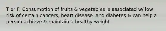 T or F: Consumption of fruits & vegetables is associated w/ low risk of certain cancers, heart disease, and diabetes & can help a person achieve & maintain a healthy weight