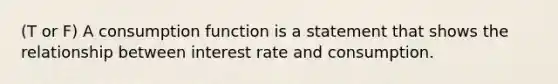 (T or F) A consumption function is a statement that shows the relationship between interest rate and consumption.