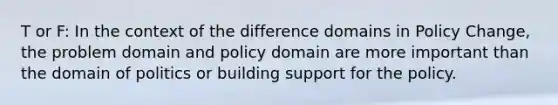 T or F: In the context of the difference domains in Policy Change, the problem domain and policy domain are more important than the domain of politics or building support for the policy.