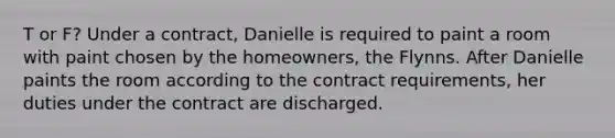 T or F? Under a contract, Danielle is required to paint a room with paint chosen by the homeowners, the Flynns. After Danielle paints the room according to the contract requirements, her duties under the contract are discharged.