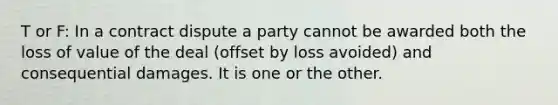 T or F: In a contract dispute a party cannot be awarded both the loss of value of the deal (offset by loss avoided) and consequential damages. It is one or the other.