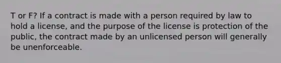 T or F? If a contract is made with a person required by law to hold a license, and the purpose of the license is protection of the public, the contract made by an unlicensed person will generally be unenforceable.