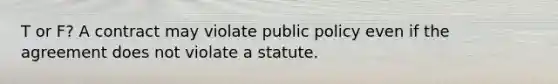 T or F? A contract may violate public policy even if the agreement does not violate a statute.