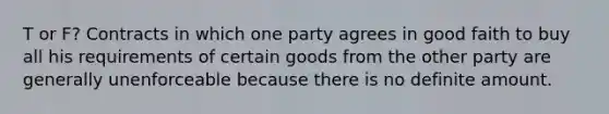 T or F? Contracts in which one party agrees in good faith to buy all his requirements of certain goods from the other party are generally unenforceable because there is no definite amount.