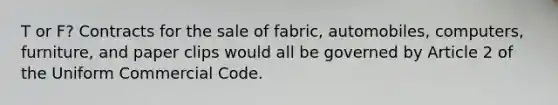 T or F? Contracts for the sale of fabric, automobiles, computers, furniture, and paper clips would all be governed by Article 2 of the Uniform Commercial Code.