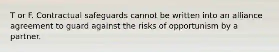 T or F. Contractual safeguards cannot be written into an alliance agreement to guard against the risks of opportunism by a partner.