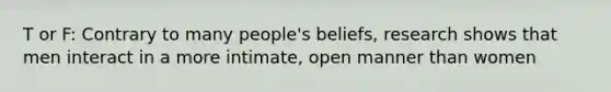 T or F: Contrary to many people's beliefs, research shows that men interact in a more intimate, open manner than women