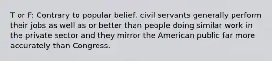 T or F: Contrary to popular belief, civil servants generally perform their jobs as well as or better than people doing similar work in the private sector and they mirror the American public far more accurately than Congress.