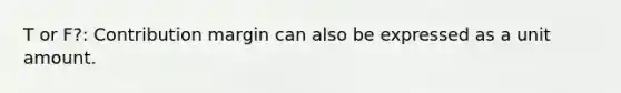 T or F?: Contribution margin can also be expressed as a unit amount.