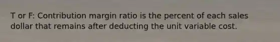 T or F: Contribution margin ratio is the percent of each sales dollar that remains after deducting the unit variable cost.