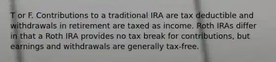 T or F. Contributions to a traditional IRA are tax deductible and withdrawals in retirement are taxed as income. Roth IRAs differ in that a Roth IRA provides no tax break for contributions, but earnings and withdrawals are generally tax-free.