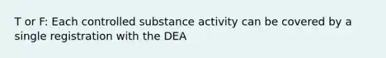 T or F: Each controlled substance activity can be covered by a single registration with the DEA