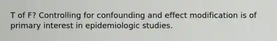 T of F? Controlling for confounding and effect modification is of primary interest in epidemiologic studies.