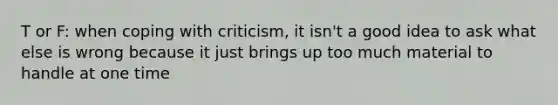 T or F: when coping with criticism, it isn't a good idea to ask what else is wrong because it just brings up too much material to handle at one time