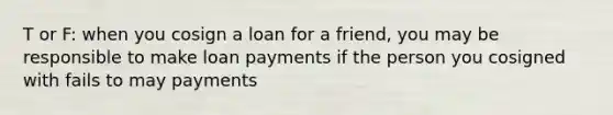 T or F: when you cosign a loan for a friend, you may be responsible to make loan payments if the person you cosigned with fails to may payments