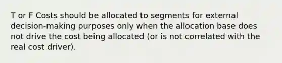 T or F Costs should be allocated to segments for external decision-making purposes only when the allocation base does not drive the cost being allocated (or is not correlated with the real cost driver).