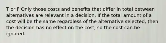 T or F Only those costs and benefits that differ in total between alternatives are relevant in a decision. If the total amount of a cost will be the same regardless of the alternative selected, then the decision has no effect on the cost, so the cost can be ignored.