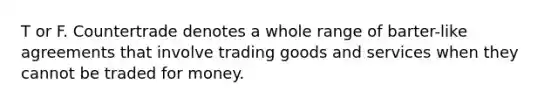 T or F. Countertrade denotes a whole range of barter-like agreements that involve trading goods and services when they cannot be traded for money.