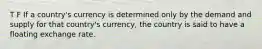 T F If a country's currency is determined only by the demand and supply for that country's currency, the country is said to have a floating exchange rate.