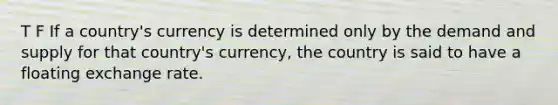 T F If a country's currency is determined only by the demand and supply for that country's currency, the country is said to have a floating exchange rate.