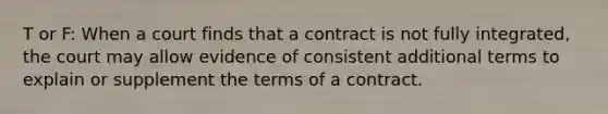 T or F: When a court finds that a contract is not fully integrated, the court may allow evidence of consistent additional terms to explain or supplement the terms of a contract.