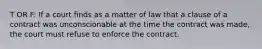 T OR F: If a court finds as a matter of law that a clause of a contract was unconscionable at the time the contract was made, the court must refuse to enforce the contract.