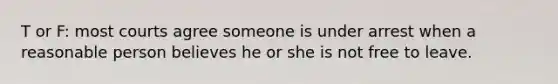 T or F: most courts agree someone is under arrest when a reasonable person believes he or she is not free to leave.