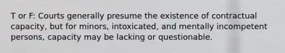 T or F: Courts generally presume the existence of contractual capacity, but for minors, intoxicated, and mentally incompetent persons, capacity may be lacking or questionable.