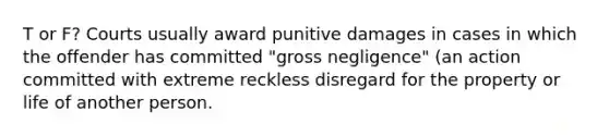 T or F? Courts usually award punitive damages in cases in which the offender has committed "gross negligence" (an action committed with extreme reckless disregard for the property or life of another person.