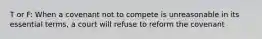 T or F: When a covenant not to compete is unreasonable in its essential terms, a court will refuse to reform the covenant